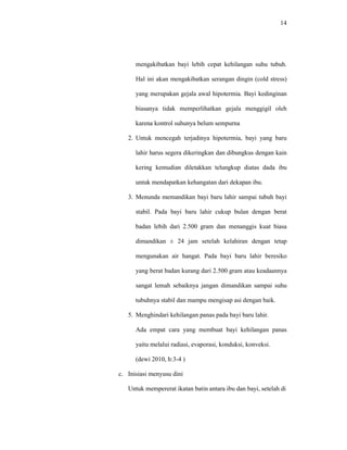 14
mengakibatkan bayi lebih cepat kehilangan suhu tubuh.
Hal ini akan mengakibatkan serangan dingin (cold stress)
yang merupakan gejala awal hipotermia. Bayi kedinginan
biasanya tidak memperlihatkan gejala menggigil oleh
karena kontrol suhunya belum sempurna
2. Untuk mencegah terjadinya hipotermia, bayi yang baru
lahir harus segera dikeringkan dan dibungkus dengan kain
kering kemudian diletakkan telungkup diatas dada ibu
untuk mendapatkan kehangatan dari dekapan ibu.
3. Menunda memandikan bayi baru lahir sampai tubuh bayi
stabil. Pada bayi baru lahir cukup bulan dengan berat
badan lebih dari 2.500 gram dan menanggis kuat biasa
dimandikan ± 24 jam setelah kelahiran dengan tetap
mengunakan air hangat. Pada bayi baru lahir beresiko
yang berat badan kurang dari 2.500 gram atau keadaannya
sangat lemah sebaiknya jangan dimandikan sampai suhu
tubuhnya stabil dan mampu mengisap asi dengan baik.
5. Menghindari kehilangan panas pada bayi baru lahir.
Ada empat cara yang membuat bayi kehilangan panas
yaitu melalui radiasi, evaporasi, konduksi, konveksi.
(dewi 2010, h:3-4 )
c. Inisiasi menyusu dini
Untuk mempererat ikatan batin antara ibu dan bayi, setelah di
 