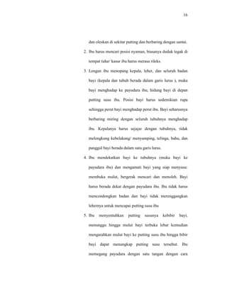 16
dan oleskan di sekitar putting dan berbaring dengan santai.
2. Ibu harus mencari posisi nyaman, biasanya duduk tegak di
tempat tidur/ kasur ibu harus merasa rileks.
3. Lengan ibu menopang kepala, leher, dan seluruh badan
bayi (kepala dan tubuh berada dalam garis lurus ), muka
bayi menghadap ke payudara ibu, hidung bayi di depan
putting susu ibu. Posisi bayi harus sedemikian rupa
sehingga perut bayi menghadap perut ibu. Bayi seharusnya
berbaring miring dengan seluruh tubuhnya menghadap
ibu. Kepalanya harus sejajar dengan tubuhnya, tidak
melengkung kebelakang/ menyamping, telinga, bahu, dan
panggul bayi berada dalam satu garis lurus.
4. Ibu mendekatkan bayi ke tubuhnya (muka bayi ke
payudara ibu) dan mengamati bayi yang siap menyusu:
membuka mulut, bergerak mencari dan menoleh. Bayi
harus berada dekat dengan payudara ibu. Ibu tidak harus
mencondongkan badan dan bayi tidak merenggangkan
lehernya untuk mencapai putting susu ibu
5. Ibu menyentuhkan putting susunya kebibir bayi,
menunggu hingga mulut bayi terbuka lebar kemudian
mengarahkan mulut bayi ke putting susu ibu hingga bibir
bayi dapat menangkap putting susu tersebut. Ibu
memegang payudara dengan satu tangan dengan cara
 