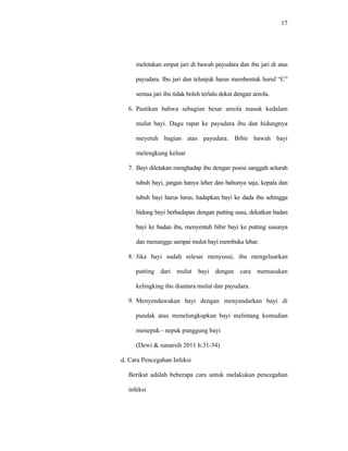 17
meletakan empat jari di bawah payudara dan ibu jari di atas
payudara. Ibu jari dan telunjuk harus membentuk huruf “C”
semua jari ibu tidak boleh terlalu dekat dengan areola.
6. Pastikan bahwa sebagian besar areola masuk kedalam
mulut bayi. Dagu rapat ke payudara ibu dan hidungnya
meyetuh bagian atas payudara. Bibir bawah bayi
melengkung keluar
7. Bayi diletakan menghadap ibu dengan posisi sanggah seluruh
tubuh bayi, jangan hanya leher dan bahunya saja, kepala dan
tubuh bayi harus lurus, hadapkan bayi ke dada ibu sehingga
hidung bayi berhadapan dengan putting susu, dekatkan badan
bayi ke badan ibu, menyentuh bibir bayi ke putting susunya
dan menunggu sampai mulut bayi membuka lebar.
8. Jika bayi sudah selesai menyusui, ibu mengeluarkan
putting dari mulut bayi dengan cara memasukan
kelingking ibu diantara mulut dan payudara.
9. Menyendawakan bayi dengan menyandarkan bayi di
pundak atau menelungkupkan bayi melintang kemudian
menepuk - nepuk punggung bayi
(Dewi & sunarsih 2011 h:31-34)
d. Cara Pencegahan Infeksi
Berikut adalah beberapa cara untuk melakukan pencegahan
infeksi
 