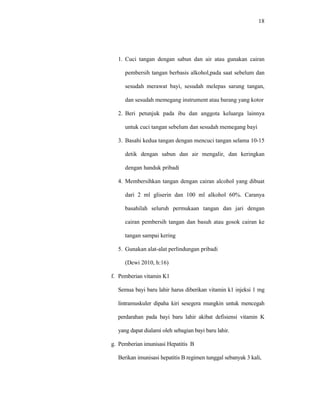 18
1. Cuci tangan dengan sabun dan air atau gunakan cairan
pembersih tangan berbasis alkohol,pada saat sebelum dan
sesudah merawat bayi, sesudah melepas sarung tangan,
dan sesudah memegang instrument atau barang yang kotor
2. Beri petunjuk pada ibu dan anggota keluarga lainnya
untuk cuci tangan sebelum dan sesudah memegang bayi
3. Basahi kedua tangan dengan mencuci tangan selama 10-15
detik dengan sabun dan air mengalir, dan keringkan
dengan handuk pribadi
4. Membersihkan tangan dengan cairan alcohol yang dibuat
dari 2 ml gliserin dan 100 ml alkohol 60%. Caranya
basahilah seluruh permukaan tangan dan jari dengan
cairan pembersih tangan dan basuh atau gosok cairan ke
tangan sampai kering
5. Gunakan alat-alat perlindungan pribadi
(Dewi 2010, h:16)
f. Pemberian vitamin K1
Semua bayi baru lahir harus diberikan vitamin k1 injeksi 1 mg
lintramuskuler dipaha kiri sesegera mungkin untuk mencegah
perdarahan pada bayi baru lahir akibat defisiensi vitamin K
yang dapat dialami oleh sebagian bayi baru lahir.
g. Pemberian imunisasi Hepatitis B
Berikan imunisasi hepatitis B regimen tunggal sebanyak 3 kali,
 