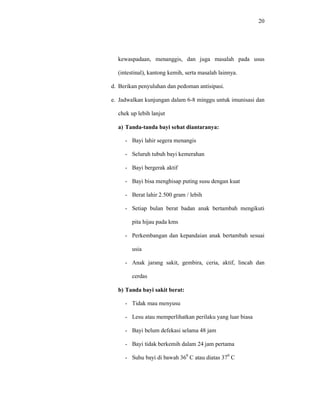 20
kewaspadaan, menanggis, dan juga masalah pada usus
(intestinal), kantong kemih, serta masalah lainnya.
d. Berikan penyuluhan dan pedoman antisipasi.
e. Jadwalkan kunjungan dalam 6-8 minggu untuk imunisasi dan
chek up lebih lanjut
a) Tanda-tanda bayi sehat diantaranya:
- Bayi lahir segera menangis
- Seluruh tubuh bayi kemerahan
- Bayi bergerak aktif
- Bayi bisa menghisap puting susu dengan kuat
- Berat lahir 2.500 gram / lebih
- Setiap bulan berat badan anak bertambah mengikuti
pita hijau pada kms
- Perkembangan dan kepandaian anak bertambah sesuai
usia
- Anak jarang sakit, gembira, ceria, aktif, lincah dan
cerdas
b) Tanda bayi sakit berat:
- Tidak mau menyusu
- Lesu atau memperlihatkan perilaku yang luar biasa
- Bayi belum defekasi selama 48 jam
- Bayi tidak berkemih dalam 24 jam pertama
- Suhu bayi di bawah 360
C atau diatas 370
C
 