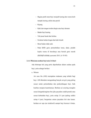 21
- Bagian putih mata bayi menjadi kuning dan warna kulit
tampak kuning coklat atau persik
- Kejang
- Kaki dan tangan teraba dingin atau bayi demam
- Badan bayi kuning
- Tali pusat basah dan berbau
- Gerakan kedua lengan dan kaki lemah
- Berat badan tidak naik
- Pada KMS garis pertumbuhan turun, datar, pindah
kepita warna di bawahnya atau bawah garis merah
(BGM)(Yulifah& yuswanto 2011, h: 93-95)
2.1.1.7Rencana asuhan bayi usia 2-6 hari
Ada beberapa hal yang perlu diperhatikan dalam asuhan pada
bayi, yaitu sebagai berikut:
a. Minum
Air susu ibu (ASI) merupakan makanan yang terbaik bagi
bayi. ASI diketahui mengandung banyak zat gizi yang paling
sesuai untuk pertumbuhan dan perkembangan bayi, baik
kualitas maupun kuantitasnya. Berikan asi sesering mungkin
sesuai dengankeinginan ibu (jika payudara sudah penuh) atau
sesuai kebutuhan bayi, yaitu setiap 2-3 jam (paling sedikit
setiap 4 jam), bergantian antara payudara kiri dan kanan.
berikan asi saja (asi eksklusif) sampai bayi berusia 6 bulan.
 