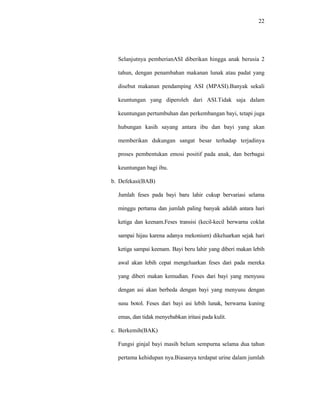 22
Selanjutnya pemberianASI diberikan hingga anak berusia 2
tahun, dengan penambahan makanan lunak atau padat yang
disebut makanan pendamping ASI (MPASI).Banyak sekali
keuntungan yang diperoleh dari ASI.Tidak saja dalam
keuntungan pertumbuhan dan perkembangan bayi, tetapi juga
hubungan kasih sayang antara ibu dan bayi yang akan
memberikan dukungan sangat besar terhadap terjadinya
proses pembentukan emosi positif pada anak, dan berbagai
keuntungan bagi ibu.
b. Defekasi(BAB)
Jumlah feses pada bayi baru lahir cukup bervariasi selama
minggu pertama dan jumlah paling banyak adalah antara hari
ketiga dan keenam.Feses transisi (kecil-kecil berwarna coklat
sampai hijau karena adanya mekonium) dikeluarkan sejak hari
ketiga sampai keenam. Bayi beru lahir yang diberi makan lebih
awal akan lebih cepat mengeluarkan feses dari pada mereka
yang diberi makan kemudian. Feses dari bayi yang menyusu
dengan asi akan berbeda dengan bayi yang menyusu dengan
susu botol. Feses dari bayi asi lebih lunak, berwarna kuning
emas, dan tidak menyebabkan iritasi pada kulit.
c. Berkemih(BAK)
Fungsi ginjal bayi masih belum sempurna selama dua tahun
pertama kehidupan nya.Biasanya terdapat urine dalam jumlah
 