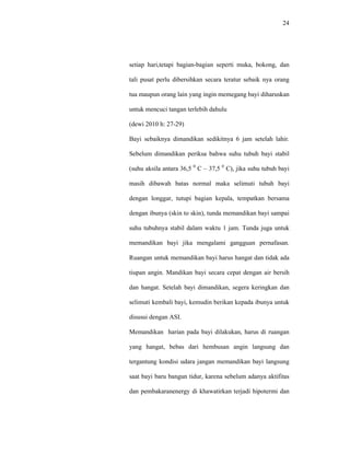 24
setiap hari,tetapi bagian-bagian seperti muka, bokong, dan
tali pusat perlu dibersihkan secara teratur sebaik nya orang
tua maupun orang lain yang ingin memegang bayi diharuskan
untuk mencuci tangan terlebih dahulu
(dewi 2010 h: 27-29)
Bayi sebaiknya dimandikan sedikitnya 6 jam setelah lahir.
Sebelum dimandikan periksa bahwa suhu tubuh bayi stabil
(suhu aksila antara 36,5 0
C – 37,5 0
C), jika suhu tubuh bayi
masih dibawah batas normal maka selimuti tubuh bayi
dengan longgar, tutupi bagian kepala, tempatkan bersama
dengan ibunya (skin to skin), tunda memandikan bayi sampai
suhu tubuhnya stabil dalam waktu 1 jam. Tunda juga untuk
memandikan bayi jika mengalami gangguan pernafasan.
Ruangan untuk memandikan bayi harus hangat dan tidak ada
tiupan angin. Mandikan bayi secara cepat dengan air bersih
dan hangat. Setelah bayi dimandikan, segera keringkan dan
selimuti kembali bayi, kemudin berikan kepada ibunya untuk
disusui dengan ASI.
Memandikan harian pada bayi dilakukan, harus di ruangan
yang hangat, bebas dari hembusan angin langsung dan
tergantung kondisi udara jangan memandikan bayi langsung
saat bayi baru bangun tidur, karena sebelum adanya aktifitas
dan pembakaranenergy di khawatirkan terjadi hipotermi dan
 