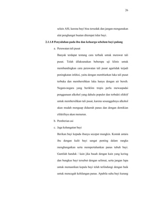 26
selain ASI, karena bayi bisa tersedak dan jangan mengunakan
alat penghangat buatan ditempat tidur bayi.
2.1.1.8 Penyuluhan pada ibu dan keluarga sebelum bayi pulang
a. Perawatan tali pusat
Banyak terdapat tentang cara terbaik untuk merawat tali
pusat. Telah dilaksanakan beberapa uji klinis untuk
membandingkan cara perawatan tali pusat agartidak terjadi
peningkatan infeksi, yaitu dengan membiarkan luka tali pusat
terbuka dan membersihkan luka hanya dengan air bersih.
Negara-negara yang beriklim tropis perlu mewaspadai
penggunaan alkohol yang dahulu populer dan terbukti efektif
untuk membersihkan tali pusat, karena sesungguhnya alkohol
akan mudah menguap didaerah panas dan dengan demikian
efektifnya akan menurun.
b. Pemberian asi
c. Jaga kehangatan bayi
Berikan bayi kepada ibunya secepat mungkin. Kontak antara
ibu dengan kulit bayi sangat penting dalam rangka
menghangatkan serta mempertahankan panas tubuh bayi.
Gantilah handuk / kain jika basah dengan kain yang kering
dan bungkus bayi tersebut dengan selimut, serta jangan lupa
untuk memastikan kepala bayi telah terlindungi dengan baik
untuk mencegah kehilangan panas. Apabila suhu bayi kurang
 