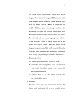 27
dari 36,50
C, segera hangatkan bayi dengan teknik metode
kanguru. Perawatan metode kanguru adalah perawatan untuk
bayi prematur dengan melakukan kontak langsung antara
kulit bayi dengan kulit ibu. Metode ini sangat tepat dan
mudah dilakukan guna mendukung kesehatan dan
keselamatan bayi yang lahir prematur maupun yang aterm.
Kehangatan tubuh ibu merupakan sumber panas yang efektif..
Hal ini terjadi bila ada kontak langsung antara kulit ibu
dengan kulit bayi. Prinsip ini dikenal sebagai skin to skin
kontak atau metode kanguru. Perawatan dengan metode
kanguru merupakan cara efektif untuk memenuhi kebutuhan
bayi yang paling mendasar yaitu kehangatan, keselamatan,
kasih sayang, ASI, perlindungan dari infeksi, dan stimulasi.
d. Tanda-tanda bahaya
jika muncul tanda- tanda bahaya, ajarkan ibu untuk:
1. Memberikan pertolongan pertama sesuai kemampuan ibu
yang sesuai kebutuhan sampai bayi memperoleh
perawatan medis lanjutan.
2. Membawa bayi ke RS atau klinik terdekat untuk
perawatan tindakan segera.
e. Imunisasi
Imunisasi adalah suatu cara memproduksi imunitas aktif
buatan untuk melindungi diri melawan penyakit tertentu
 