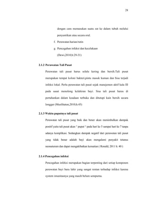 28
dengan cara memasukan suatu zat ke dalam tubuh melalui
penyuntikan atau secara oral.
f. Perawatan harian/rutin
g. Pencegahan infeksi dan kecelakaan
(Dewi,2010;h:29-31)
2.1.2 Perawatan Tali Pusat
Perawatan tali pusat harus selalu kering dan bersih.Tali pusat
merupakan tempat koloni bakteri,pintu masuk kuman dan bisa terjadi
infeksi lokal. Perlu perawatan tali pusat sejak manejemen aktif kala III
pada saaat menolong kelahiran bayi. Sisa tali pusat harus di
pertahankan dalam keadaan terbuka dan ditutupi kain bersih secara
longgar (Muslihatun,2010;h.45)
2.1.3 Waktu puputnya tali pusat
Perawatan tali pusat yang baik dan bener akan menimbulkan dampak
positif yaitu tali pusat akan “ puput “ pada hari ke 5 sampai hari ke 7 tanpa
adanya komplikasi. Sedangkan dampak negatif dari perawatan tali pusat
yang tidak benar adalah bayi akan mengalami penyakit tetanus
neonaturum dan dapat mengakibatkan kematian ( Ronald, 2011 h: 40 )
2.1.4 Pencegahan infeksi
Pencegahan infeksi merupakan bagian terpenting dari setiap komponen
perawatan bayi baru lahir yang sangat rentan terhadap infeksi karena
system imunitasnya yang masih belum sempurna.
 