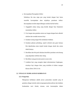 29
a. Kewaspadaan Pencegahan Infeksi
Sebaiknya ibu atau siapa pun yang kontak dengan bayi harus
memiliki kewaspadaan akan terjadinya penularan infeksi.
Kewaspadaan tersebut dapat dibangun melalui hal-hal beriku:
1. Anggaplah setiap orang yang kontak dengan bayi berpotensi
menularkan infeksi.
2. Cuci tangan atau gunakan cairan cuci tangan dengan basis alkohol
sebelum dan sesudah merawat bayi.
3. Gunakan sarung tangan bila melakukan tindakan.
4. Gunakan pakaian pelindung, seperti celemek atau gaun lainnya
bila diperkirakan akan terjadi kontak dengan darah dan cairan
tubuh lainnya.
5. Bersihkan dan bila perlu lakukan desinfeksi peralatan serta barang
yang digunakan sebelum daur ulang.
6. Bersihkan ruang perawatan pasien secara rutin.
7. Letakkan bayi yang mungkin dapat terkontaminasi lingkungan,
misalnya bayi dengan diare yang terinfeksi di dalam ruangan
khusus (Dewi 2010, h:16)
2.2 TINJAUAN TEORI ASUHAN KEBIDANAN
2.2.1 Pengertian
Manajemen kebidanan adalah proses pemecahan masalah yang di
gunakan sebagai metode untuk mengorganisasikan pikiran dan tindakan
berdasarkan teori ilmiah, temuan, serta keterampilan dalam
 