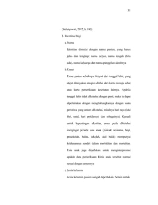31
(Sulistyawati, 2012; h. 180)
1. Identitas Bayi
a.Nama
Identitas dimulai dengan nama pasien, yang harus
jelas dan lengkap: nama depan, nama tengah (bila
ada), nama keluarga dan nama panggilan akrabnya
b.Umur
Umur pasien sebaiknya didapat dari tanggal lahir, yang
dapat ditanyakan ataupun dilihat dari kartu menuju sehat
atau kartu pemeriksaan kesehatan lainnya. Apabila
tanggal lahir tidak diketahui dengan pasti, maka ia dapat
diperkirakan dengan menghubungkannya dengan suatu
peristiwa yang umum diketahui, misalnya hari raya (idul
fitri, natal, hari proklamasi dan sebagainya). Kecuali
untuk kepentingan identitas, umur perlu diketahui
mengingat periode usia anak (periode neonatus, bayi,
prasekolah, balita, sekolah, akil balik) mempunyai
kekhasannya sendiri dalam morbiditas dan mortalitas.
Usia anak juga diperlukan untuk menginterprestasi
apakah data pemeriksaan klinis anak tersebut normal
sesuai dengan umumnya
c.Jenis kelamin
Jenis kelamin pasien sangat diperlukan, Selain untuk
 