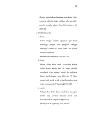 32
identitas juga untuk penilaian data pemeriksaan klinis,
misalnya nilai-nilai baku, insidens seks, penyakit-
penyakit terangkai seks(sex-linked) (Matondang et all,
2009 : 5)
2. Biodata Orang Tua
a. Nama
Selain sebagai identitas, upayakan agar bidan
memanggil dengan nama panggilan sehingga
hubungan komunikasi antara bidan dan pasien
menjadi lebih akrab
(Sulistyawati& nugraheny,2010;hal 220)
b. Umur
Dicatat dalam tahun untuk mengetahui adanya
resiko seperti kurang dari 20 tahun, alat-alat
reproduksi belum matang, mental dan psikisnya
belum siap.Sedangkan umur lebih dari 35 tahun
rentan sekali untuk terjadi perdarahan dalam masa
nifas. (Ambarwati & Wulandari, 2010; hal 131)
c. Agama
Sebagai dasar bidan daam memberikan dukungan
mental dan spiritual terhadap pasien dan
keluargasebelum dan pada saat persalinan
(Sulistyawati & nugraheny, 2010;hal 221)
 