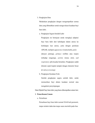 34
3. Pengkajian Data
Melakukan pengkajian dengan mengumpulkan semua
data yang dibutuhkan untuk mengevaluasi keadaan bayi
baru lahir.
a. Pengkajian Segera Setelah Lahir
Pengkajian ini bertujuan untuk mengkaji adaptasi
bayi baru lahir dari kehidupan dalam uterus ke
kehidupan luar uterus, yaitu dengan penilaian
APGAR, meliputi appearence (warna kulit), pulse
(denyut jantung), grimace (refleks atau respon
terhadap rangsang), activity (tonus otot), and
respiratory effort(usaha bernafas). Pengkajian sudah
dimulai sejak kepala tampak dengan diameter besar
di vulva (crowning)
b. Pengkajian Keadaan Fisik
Setelah pengkajian segera setelah lahir, untuk
memastikan bayi dalam keadaan normal atau
mengalami penyimpangan
Data Objektif bayi baru lahir yang harus dikumpulkan antara lain:
1 Pemeriksaan Umum
a. Pernafasan
Pernafasan bayi baru lahir normal 30-60 kali permenit,
tanpa retraksi dada dan tanpa suara merintih pada fase
 