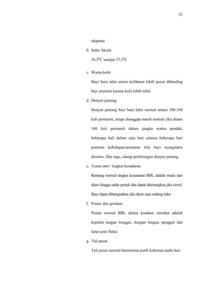 35
ekspirasi
b. Suhu Aksila
36,50
C sampai 37,50
C
c. Warna kulit
Bayi baru lahir aterm kelihatan lebih pucat dibanding
bayi preterm karena kulit lebih tebal
d. Denyut jantung
Denyut jantung bayi baru lahir normal antara 100-160
kali permenit, tetapi dianggap masih normal jika diatas
160 kali permenit dalam jangka waktu pendek,
beberapa kali dalam satu hari selama beberapa hari
pertama kehidupan,terutama bila bayi mengalami
disstres. Jika ragu, ulangi perhitungan denyut jantung
e. Tonus otot / tingkat kesadaran
Rentang normal tingkat kesadaran BBL adalah mulai dari
diam hingga sadar penuh dan dapat ditenangkan jika rewel.
Bayi dapat dibangunkan jika diam atau sedang tidur
f. Postur dan gerakan
Postur normal BBL dalam keadaan istirahat adalah
kepalan tangan longgar, dengan lengan, panggul dan
lutut semi fleksi
g. Tali pusat
Tali pusat normal berawarna putih kebiruan pada hari
 