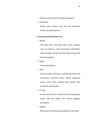36
pertama, mulai kering dan mengkerut/mengecil
h. Ekstremitas
Periksa posisi gerakan reaksi bayi bila ekstremitas
disentuh dan pembengkakan
2 Pemeriksaan Fisik (Head to toe)
a. Kepala
Ubun-ubun besar, ubun-ubun kecil, sutura, moulase,
caput succedaneum, cephal haematoma, hidrosefalus,
rambut meliputi: jumlah warna dan adanya lanugo pada
bahu dan punggung
b. Muka
Tanda-tanda paralisis
c. Mata
Ukuran, bentuk ( strabismus, pelebaran epicanthus) dan
kesimetrisan, kekeruhan kornea, katarak kongenital,
trauma, keluar nanah, bengkak pada kelopak mata,
perdarahan subkonjungtiva
d. Telinga
Jumlah, bentuk, posisi, kesimetrisan letak dihubungkan
dengan mata dan kepala serta adanya gangguan
pendengaran
e. Hidung
Bentuk dan lebar hidung, pola pernapasan, kebersihan.
 