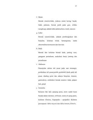 37
f. Mulut
Bentuk simetris/tidak, mukosa mulut kering/ basah,
lidah, palatum, bercak putih pada gusi, refleks
menghisap, adakah labio palatoschisis, trush, sianosis
g. Leher
Bentuk simetris/tidak, adakah pembengkakan dan
benjolan, kelainan tiroid, hemangioma, tanda
abnormalitas kromosom dan lain-lain
h. Dada
Bentuk dan kelainan bentuk dada, putting susu,
gangguan pernafasan, auskultasi bunyi jantung dan
pernafasaan
i. Abdomen
Penonjolan sekitar tali pusat pada saat menangis,
perdarahan tali pusat,jumlah pembuluh darah pada tali
pusat, dinding perut dan adanya benjolan, distensi,
gastroskisis, omfalokel, bentuk simetris/ tidak, palpasi
hati, ginjal
j. Genetalia
Kelamin laki laki: panjang penis, testis sudah turun
berada dalam skrotum, orifisium, uretra di ujung penis,
kelainan (fimosis, hispopadia / epispadia). Kelamin
perempuan: labia mayora dan labia minora, klitoris,
 