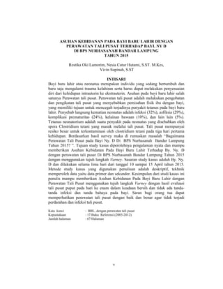 5
ASUHAN KEBIDANAN PADA BAYI BARU LAHIR DENGAN
PERAWATAN TALI PUSAT TERHADAP BAYI. NY D
DI BPS NURHASANAH BANDAR LAMPUNG
TAHUN 2015
Restika Oki Lamorim, Nesia Catur Hutami, S.ST. M.Kes,
Vivin Supinah, S.ST
INTISARI
Bayi baru lahir atau neonatus merupakan individu yang sedang bertumbuh dan
baru saja mengalami trauma kelahiran serta harus dapat melakukan penyesuaian
diri dari kehidupan intrauterin ke ekstrauterin. Asuhan pada bayi baru lahir salah
satunya Perawatan tali pusat. Perawatan tali pusat adalah melakukan pengobatan
dan pengikatan tali pusat yang menyebabkan pemisahan fisik ibu dengan bayi,
yang memiliki tujuan untuk mencegah terjadinya penyakit tetanus pada bayi baru
lahir. Penyebab langsung kematian neonatus adalah infeksi (32%), asfiksia (29%),
komplikasi prematuritas (24%), kelainan bawaan (10%), dan lain lain (5%).
Tetanus neonatorium adalah suatu penyakit pada neonatus yang disebabkan oleh
spora Clostridium tetani yang masuk melalui tali pusat. Tali pusat mempunyai
resiko besar untuk terkontaminasi oleh clostridium tetani pada tiga hari pertama
kehidupan. Berdasarkan hasil survey maka di rumuskan masalah “Bagaimana
Perawatan Tali Pusat pada Bayi Ny. D Di BPS Nurhasanah Bandar Lampung
Tahun 2015? ”. Tujuan study kasus diperolehnya pengalaman nyata dan mampu
memberikan Asuhan Kebidanan Pada Bayi Baru Lahir Terhadap By. Ny. D
dengan perawatan tali pusat Di BPS Nurhasanah Bandar Lampung Tahun 2015
dengan menggunakan tujuh langkah Varney. Sasaran study kasus adalah By. Ny.
D dan dilakukan selama lima hari dari tanggal 10 sampai 15 April tahun 2015.
Metode study kasus yang digunakan penulisan adalah deskriptif, tekhnik
memperoleh data yaitu data primer dan sekunder. Kesimpulan dari studi kasus ini
penulis mampu memberikan Asuhan Kebidanan Pada Bayi Baru Lahir dengan
Perawatan Tali Pusat menggunakan tujuh langkah Varney dengan hasil evaluasi
tali pusat puput pada hari ke enam dalam keadaan bersih dan tidak ada tanda-
tanda infeksi dan tanda bahaya pada bayi. Saran bagi orang tua dapat
memperhatikan perawatan tali pusat dengan baik dan benar agar tidak terjadi
perdarahan dan infeksi tali pusat.
Kata kunci : BBL, dengan perawatan tali pusat
Kepustakaan : 17 Buku Referensi (2005-2012)
Jumlah halaman : 67 Halaman
v
 