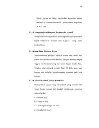 39
Dalam bagian ini bidan menentukan kebutuhan pasien
berdasarkan keadaan dan masalah ( sulistyawati & nugraheny
2010,h: 229)
2.2.2.3 Mengidentifikasi Diagnosa dan Potensial Masalah
Mengidentifikasi diagnosa atau masalah potensial yang mungkin
terjadi berdasarkan masalah atau diagnosa yang sudah
teridentifikasi.
2.2.2.4 Identifikasi Tindakan Segera
Mengidentifikasi perlunya tindakan segera oleh bidan atau
dokter atau untukdikonsultasikan atau ditangani bersama dengan
anggota tim kesehatan yang lain sesuai dengan kondisi bayi.
Misalnya bila bayi tidak bernafas dalam 30 detik, segera cari
bantuan dan mulailah langkah-langkah resusitasi pada bayi
tersebut
2.2.2.5 Merencanaankan Asuhan Kebidanan
Merencanakan asuhan yang menyeluruh yang rasional dan
sesuai dengan temuan dari langkah sebelumnya, umumnya
sebagai berikut :
a. Penilaian bayi
b. Keringkan bayi
c. Lakukan pemotongan tali pusat
d. Mengikat tali pusat
 