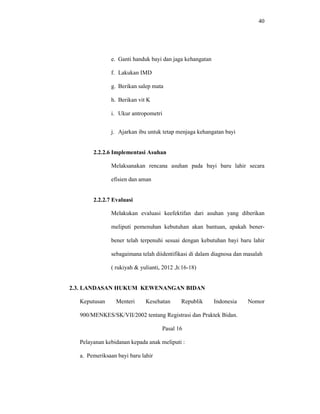 40
e. Ganti handuk bayi dan jaga kehangatan
f. Lakukan IMD
g. Berikan salep mata
h. Berikan vit K
i. Ukur antropometri
j. Ajarkan ibu untuk tetap menjaga kehangatan bayi
2.2.2.6 Implementasi Asuhan
Melaksanakan rencana asuhan pada bayi baru lahir secara
efisien dan aman
2.2.2.7 Evaluasi
Melakukan evaluasi keefektifan dari asuhan yang diberikan
meliputi pemenuhan kebutuhan akan bantuan, apakah bener-
bener telah terpenuhi sesuai dengan kebutuhan bayi baru lahir
sebagaimana telah diidentifikasi di dalam diagnosa dan masalah
( rukiyah & yulianti, 2012 ,h:16-18)
2.3. LANDASAN HUKUM KEWENANGAN BIDAN
Keputusan Menteri Kesehatan Republik Indonesia Nomor
900/MENKES/SK/VII/2002 tentang Registrasi dan Praktek Bidan.
Pasal 16
Pelayanan kebidanan kepada anak meliputi :
a. Pemeriksaan bayi baru lahir
 