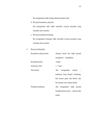 43
Ibu mengatakan tidak sedang dalam keadaan sakit.
b. Riwayat kesehatan yang lalu
Ibu mengatakan dulu tidak memiliki riwayat penyakit yang
menahun dan menular.
c. Riwayat kesehatan keluarga
Ibu mengatakan keluarga tidak memiliki riwayat penyakit yang
menahun dan menular.
2. Riwayat kehamilan
Kesehatan selama hamil :Selama hamil ibu tidak pernah
mengalami komplikasi.
Kesehatan janin : Sehat
Frekuensi ANC : ± 7 kali
Pola nutrisi :Ibu mengatakan makan –
makanan yang bergizi seimbang,
dan teratur pada saat hamil, dan
ibu minum susu selama hamil.
Perilaku kesehatan :Ibu mengatakan tidak pernah
mengkonsumsi jamu – jamuan dan
rokok.
 