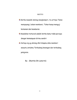 6
MOTTO
Ketika masalah datang menghampiri, itu artinya Tuhan
menyayangi, bukan membenci. Tuhan hanya menguji
keimanan dan kesabaran.
Kesalahan terburuk adalah ketika kamu tidak percaya
dengan kemampuan dirimu sendiri
Setiap org yg datang dlm hidupmu slalu memberi
sesuatu untukmu Terkadang kenangan dan terkadang
pelajaran.
By ; (Restika Oki Lamorim)
vi
 