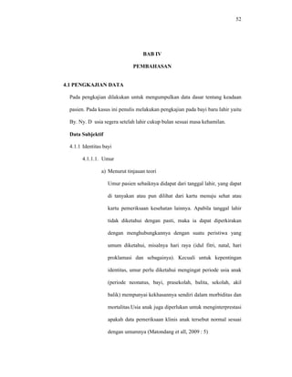 52
BAB IV
PEMBAHASAN
4.1 PENGKAJIAN DATA
Pada pengkajian dilakukan untuk mengumpulkan data dasar tentang keadaan
pasien. Pada kasus ini penulis melakukan pengkajian pada bayi baru lahir yaitu
By. Ny. D usia segera setelah lahir cukup bulan sesuai masa kehamilan.
Data Subjektif
4.1.1 Identitas bayi
4.1.1.1. Umur
a) Menurut tinjauan teori
Umur pasien sebaiknya didapat dari tanggal lahir, yang dapat
di tanyakan atau pun dilihat dari kartu menuju sehat atau
kartu pemeriksaan kesehatan lainnya. Apabila tanggal lahir
tidak diketahui dengan pasti, maka ia dapat diperkirakan
dengan menghubungkannya dengan suatu peristiwa yang
umum diketahui, misalnya hari raya (idul fitri, natal, hari
proklamasi dan sebagainya). Kecuali untuk kepentingan
identitas, umur perlu diketahui mengingat periode usia anak
(periode neonatus, bayi, prasekolah, balita, sekolah, akil
balik) mempunyai kekhasannya sendiri dalam morbiditas dan
mortalitas.Usia anak juga diperlukan untuk menginterprestasi
apakah data pemeriksaan klinis anak tersebut normal sesuai
dengan umumnya (Matondang et all, 2009 : 5)
 