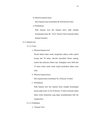 53
b) Menurut tinjauan kasus
Dari tinjauan kasus tersebutkan By NyD berusia 0 hari
c) Pembahasan
Pada tinjauan teori dan tinjauan kasus tidak terdapat
kesenjangan karna By Ny.D berusia 0 hari termasuk dalam
kategori neonatus
4.1.2 Identitas ibu
4.1.2.1 Umur
a. Menurut tinjauan teori
Dicatat dalam tahun untuk mengetahui adanya resiko seperti
kurang dari 20 tahun, alat-alat reproduksi belum matang,
mental dan psikisnya belum siap. Sedangkan umur lebih dari
35 tahun rentan sekali untuk terjadi perdarahan dalam masa
nifas
b. Menurut tinjauan kasus
Dari tinjauan kasus tersebutkan Ny. D berusia 18 tahun
c. Pembahasan
Pada tinjauan teori dan tinjauan kasus terdapat kesenjangan
karena pada kasus ini Ny D berusia 18 tahun termasuk dalam
faktor resiko kehamilan yang dapat membahayakan baik ibu
maupun bayi.
4.1.2.1 Pendidikan
a. Tinjauan Teori
 