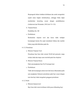 54
Berpengaruh dalam tindakan kebidanan dan untuk mengetahui
sejauh mana tingkat intelektualnya, sehingga bidan dapat
memberikan konseling sesuai dengan pendidikannya
(Ambarwati dan Wulandari, 2010; hal 131-132)
b. Tinjauan Kasus
Pendidikan ibu SD
c. Pembahasan
Berdasarkan tinjauan teori dan kasus tidak terdapat
kesenjangan karena ibu cepat memahami bahasa dan nasehat
bidan yang telah diberikan pada ibu
4.1.2.2 Pernafasan
a. Menurut Tinjauan Teori
Pernafasan bayi baru lahir normal 30-60 kali permenit, tanpa
retraksi dada dan tanpa suara merintih pada fase ekspirasi
b. Menurut Tinjauan Kasus
Pada saat pengkajian bayi Ny D menagis kuat
c. Pembahasan
Tidak ada kesenjangan antara teori dan kasus dikarenakan pada
saat pengkajian frekuensi pernafasan pada bayi sesuai dengan
teori dan bayi tidak mengalami gangguan pernafasan.
4.1.2.3 Kulit
a. Menurut tinjauan teori
Bayi baru lahir aterm kelihatan lebih pucat dibanding bayi
 