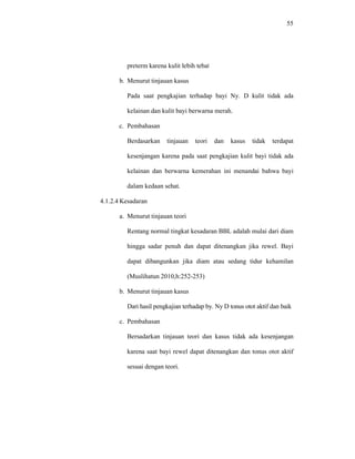 55
preterm karena kulit lebih tebal
b. Menurut tinjauan kasus
Pada saat pengkajian terhadap bayi Ny. D kulit tidak ada
kelainan dan kulit bayi berwarna merah.
c. Pembahasan
Berdasarkan tinjauan teori dan kasus tidak terdapat
kesenjangan karena pada saat pengkajian kulit bayi tidak ada
kelainan dan berwarna kemerahan ini menandai bahwa bayi
dalam kedaan sehat.
4.1.2.4 Kesadaran
a. Menurut tinjauan teori
Rentang normal tingkat kesadaran BBL adalah mulai dari diam
hingga sadar penuh dan dapat ditenangkan jika rewel. Bayi
dapat dibangunkan jika diam atau sedang tidur kehamilan
(Muslihatun 2010,h:252-253)
b. Menurut tinjauan kasus
Dari hasil pengkajian terhadap by. Ny D tonus otot aktif dan baik
c. Pembahasan
Bersadarkan tinjauan teori dan kasus tidak ada kesenjangan
karena saat bayi rewel dapat ditenangkan dan tonus otot aktif
sesuai dengan teori.
 
