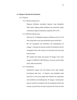 56
4.2 Diagnosa Masalah dan Kebutuhan
4.2.2 Diagnosa
4.2.2.1 Menurut tinjauan teori
Diagnosa kebidanan merupakan diagnosis yang ditegakkan
bidan dalam lingkup praktik kebidanan dan memenuhi standar
nomenklatur diagnosis kebidanan (soepardan 2007, h:99)
4.2.2.2 Menurut tinjauan kasus
Pada bayi Ny. D didapatkan diagnosa kebidanan yaitu by. Ny D
lahir cukup bulan sesuai masa kehamilan segera setelah lahir.
DS: ibu mengatakan saat melahirkan usia kandungannya 38
minggu 3, sekarang hari pertama setelah ibu melahirkan dan ibu
mengatakan belum tahu tentang cara perawatan tali pusat yang
baik dan benar.
DO: keadaan bayi dalam masa gestasi 38 minggu 3 hari, Lahir
tanggal 10 APRIL2015 BB 3000 gram, tali pusat masih terlihat
basah, tidak ada kelaianan.
4.2.2.3 Pembahasan
Berdasarkan tinjauan teori dan tinjauan kasus tidak terdapat
kesenjangan pada kasus ini diagnosa yang ditegakkan pada
kasus By ny. D ini sesuai dengan data subjektif: ibu mengatakan
saat melahirkan usia kandungannya 38 minggu 3, sekarang hari
pertama setelah ibu melahirkan dan ibu mengatakan belum tahu
tentang cara perawatan tali pusat yang baik dan benar dan data
 
