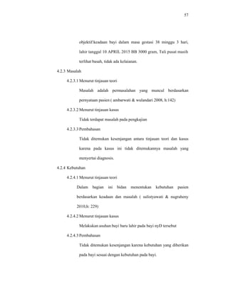 57
objektif:keadaan bayi dalam masa gestasi 38 minggu 3 hari,
lahir tanggal 10 APRIL 2015 BB 3000 gram, Tali pusat masih
terlihat basah, tidak ada kelaianan.
4.2.3 Masalah
4.2.3.1 Menurut tinjauan teori
Masalah adalah permasalahan yang muncul berdasarkan
pernyataan pasien ( ambarwati & wulandari 2008, h:142)
4.2.3.2 Menurut tinjauan kasus
Tidak terdapat masalah pada pengkajian
4.2.3.3 Pembahasan
Tidak ditemukan kesenjangan antara tinjauan teori dan kasus
karena pada kasus ini tidak ditemukannya masalah yang
menyertai diagnosis.
4.2.4 Kebutuhan
4.2.4.1 Menurut tinjauan teori
Dalam bagian ini bidan menentukan kebutuhan pasien
berdasarkan keadaan dan masalah ( sulistyawati & nugraheny
2010,h: 229)
4.2.4.2 Menurut tinjauan kasus
Melakukan asuhan bayi baru lahir pada bayi nyD tersebut
4.2.4.3 Pembahasan
Tidak ditemukan kesenjangan karena kebutuhan yang diberikan
pada bayi sesuai dengan kebutuhan pada bayi.
 