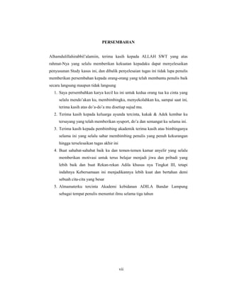 7
PERSEMBAHAN
Alhamdulillahirabbil’alamiin, terima kasih kepada ALLAH SWT yang atas
rahmat-Nya yang selalu memberikan kekuatan kepadaku dapat menyelesaikan
penyusunan Study kasus ini, dan dibalik penyelesaian tugas ini tidak lupa penulis
memberikan persembahan kepada orang-orang yang telah membantu penulis baik
secara langsung maupun tidak langsung
1. Saya persembahkan karya kecil ku ini untuk kedua orang tua ku cinta yang
selalu mendo’akan ku, membimbingku, menyekolahkan ku, sampai saat ini,
terima kasih atas do’a-do’a mu disetiap sujud mu.
2. Terima kasih kepada keluarga ayunda tercinta, kakak & Adek kembar ku
tersayang yang telah memberikan syuport, do’a dan semangat ku selama ini.
3. Terima kasih kepada pembimbing akademik terima kasih atas bimbinganya
selama ini yang selalu sabar membimbing penulis yang penuh kekurangan
hingga terselesaikan tugas akhir ini
4. Buat sahabat-sahabat baik ku dan temen-temen kamar anyelir yang selalu
memberikan motivasi untuk terus belajar menjadi jiwa dan pribadi yang
lebih baik dan buat Rekan-rekan Adila khusus nya Tingkat III, tetapi
indahnya Kebersamaan ini menjadikannya lebih kuat dan bertahan demi
sebuah cita-cita yang besar
5. Almamaterku tercinta Akademi kebidanan ADILA Bandar Lampung
sebagai tempat penulis menuntut ilmu selama tiga tahun
vii
 