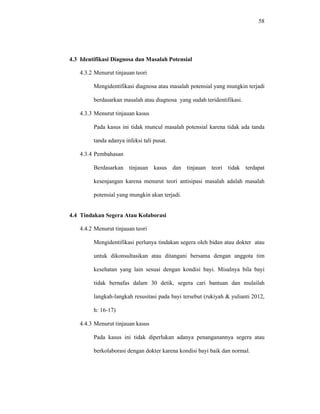58
4.3 Identifikasi Diagnosa dan Masalah Potensial
4.3.2 Menurut tinjauan teori
Mengidentifikasi diagnosa atau masalah potensial yang mungkin terjadi
berdasarkan masalah atau diagnosa yang sudah teridentifikasi.
4.3.3 Menurut tinjauan kasus
Pada kasus ini tidak muncul masalah potensial karena tidak ada tanda
tanda adanya infeksi tali pusat.
4.3.4 Pembahasan
Berdasarkan tinjauan kasus dan tinjauan teori tidak terdapat
kesenjangan karena menurut teori antisipasi masalah adalah masalah
potensial yang mungkin akan terjadi.
4.4 Tindakan Segera Atau Kolaborasi
4.4.2 Menurut tinjauan teori
Mengidentifikasi perlunya tindakan segera oleh bidan atau dokter atau
untuk dikonsultasikan atau ditangani bersama dengan anggota tim
kesehatan yang lain sesuai dengan kondisi bayi. Misalnya bila bayi
tidak bernafas dalam 30 detik, segera cari bantuan dan mulailah
langkah-langkah resusitasi pada bayi tersebut (rukiyah & yulianti 2012,
h: 16-17)
4.4.3 Menurut tinjauan kasus
Pada kasus ini tidak diperlukan adanya penanganannya segera atau
berkolaborasi dengan dokter karena kondisi bayi baik dan normal.
 