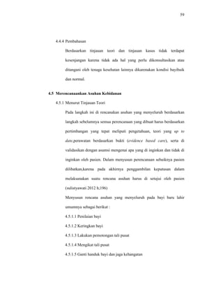 59
4.4.4 Pembahasan
Berdasarkan tinjauan teori dan tinjauan kasus tidak terdapat
kesenjangan karena tidak ada hal yang perlu dikonsultasikan atau
ditangani oleh tenaga kesehatan lainnya dikarenakan kondisi bayibaik
dan normal.
4.5 Merencanaankan Asuhan Kebidanan
4.5.1 Menurut Tinjauan Teori
Pada langkah ini di rencanakan asuhan yang menyeluruh berdasarkan
langkah sebelumnya semua perencanaan yang dibuat harus berdasarkan
pertimbangan yang tepat meliputi pengetahuan, teori yang up to
date,perawatan berdasarkan bukti (evidence based care), serta di
validasikan dengan asumsi mengenai apa yang di inginkan dan tidak di
inginkan oleh pasien. Dalam menyusun perencanaan sebaiknya pasien
dilibatkan,karena pada akhirnya penggambilan keputusan dalam
melaksanakan suatu rencana asuhan harus di setujui oleh pasien
(sulistyawati 2012 h;196)
Menyusun rencana asuhan yang menyeluruh pada bayi baru lahir
umumnya sebagai berikut :
4.5.1.1 Penilaian bayi
4.5.1.2 Keringkan bayi
4.5.1.3 Lakukan pemotongan tali pusat
4.5.1.4 Mengikat tali pusat
4.5.1.5 Ganti handuk bayi dan jaga kehangatan
 