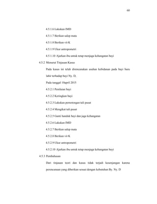 60
4.5.1.6 Lakukan IMD
4.5.1.7 Berikan salep mata
4.5.1.8 Berikan vit K
4.5.1.9 Ukur antropometri
4.5.1.10 Ajarkan ibu untuk tetap menjaga kehangatan bayi
4.5.2 Menurut Tinjauan Kasus
Pada kasus ini telah direncanakan asuhan kebidanan pada bayi baru
lahir terhadap bayi Ny. D,
Pada tanggal 10april 2015
4.5.2.1 Penilaian bayi
4.5.2.2 Keringkan bayi
4.5.2.3 Lakukan pemotongan tali pusat
4.5.2.4 Mengikat tali pusat
4.5.2.5 Ganti handuk bayi dan jaga kehangatan
4.5.2.6 Lakukan IMD
4.5.2.7 Berikan salep mata
4.5.2.8 Berikan vit K
4.5.2.9 Ukur antropometri
4.5.2.10 Ajarkan ibu untuk tetap menjaga kehangatan bayi
4.5.3 Pembahasan
Dari tinjauan teori dan kasus tidak terjadi kesenjangan karena
perencanaan yang diberikan sesuai dengan kebutuhan By. Ny. D
 