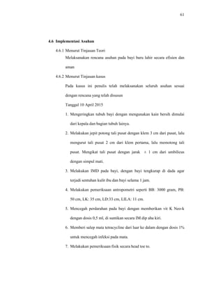 61
4.6 Implementasi Asuhan
4.6.1 Menurut Tinjauan Teori
Melaksanakan rencana asuhan pada bayi baru lahir secara efisien dan
aman
4.6.2 Menurut Tinjauan kasus
Pada kasus ini penulis telah melaksanakan seluruh asuhan sesuai
dengan rencana yang telah disusun
Tanggal 10 April 2015
1. Mengeringkan tubuh bayi dengan mengunakan kain bersih dimulai
dari kepala dan bagian tubuh lainya.
2. Melakukan jepit potong tali pusat dengan klem 3 cm dari pusat, lalu
mengurut tali pusat 2 cm dari klem pertama, lalu memotong tali
pusat. Mengikat tali pusat dengan jarak ± 1 cm dari umbilicus
dengan simpul mati.
3. Melakukan IMD pada bayi, dengan bayi tengkurap di dada agar
terjadi sentuhan kulit ibu dan bayi selama 1 jam.
4. Melakukan pemeriksaan antropometri seperti BB: 3000 gram, PB:
50 cm, LK: 35 cm, LD:33 cm, LILA: 11 cm.
5. Mencegah perdarahan pada bayi dengan memberikan vit K Neo-k
dengan dosis 0,5 ml, di suntikan secara IM dip aha kiri.
6. Memberi salep mata tetracycline dari luar ke dalam dengan dosis 1%
untuk mencegah infeksi pada mata.
7. Melakukan pemeriksaan fisik secara head toe to.
 