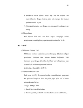 62
8. Melakukan rawat gabung antara bayi dan ibu dengan cara
menyatukan ibu dengan bayinya dalam satu ruangan dan tidak di
pisahkan selama 24 jam.
9. Menjaga kehangatan bayi dengan cara mengganti popok agar tetap
kering
4.6.3 Pembahasan
Dari tinjauan teori dan kasus tidak terjadi kesenjangan karena
pelakasanaan yang diberikan sesuai dengan kebutuhan By. Ny. D.
4.7 Evaluasi
4.7.1 Menurut Tinjauan Teori
Melakukan evaluasi keefektifan dari asuhan yang diberikan meliputi
pemenuhan kebutuhan akan bantuan, apakah bener-bener telah
terpenuhi sesuai dengan kebutuhan bayi baru lahir sebagaimana telah
diidentifikasi di dalam diagnosa dan masalah
( rukiyah & yulianti, 2012 ,h:17-18)
4.7.2 Menurut Tinjauan kasus
Pada kasus bayi Ny D setelah dilakukan penatalaksanaan perawatan
tali pusatdan didapatkan hasil tali pusat puput pada hari ke enam
dengan keadaan kering.
Tanggal 10 April 2015
1. Tubuh bayi telah di keringkan
2. Pemotongan tali pusat telah dilakukan dan tali pusat sudah terikat.
 