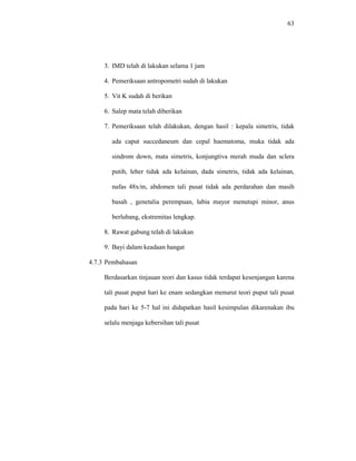63
3. IMD telah di lakukan selama 1 jam
4. Pemeriksaan antropometri sudah di lakukan
5. Vit K sudah di berikan
6. Salep mata telah diberikan
7. Pemeriksaan telah dilakukan, dengan hasil : kepala simetris, tidak
ada caput succedaneum dan cepal haematoma, muka tidak ada
sindrom down, mata simetris, konjungtiva merah muda dan sclera
putih, leher tidak ada kelainan, dada simetris, tidak ada kelainan,
nafas 48x/m, abdomen tali pusat tidak ada perdarahan dan masih
basah , genetalia perempuan, labia mayor menutupi minor, anus
berlubang, ekstremitas lengkap.
8. Rawat gabung telah di lakukan
9. Bayi dalam keadaan hangat
4.7.3 Pembahasan
Berdasarkan tinjauan teori dan kasus tidak terdapat kesenjangan karena
tali pusat puput hari ke enam sedangkan menurut teori puput tali pusat
pada hari ke 5-7 hal ini didapatkan hasil kesimpulan dikarenakan ibu
selalu menjaga kebersihan tali pusat
 