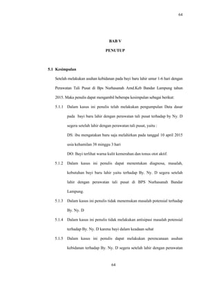 64
BAB V
PENUTUP
5.1 Kesimpulan
Setelah melakukan asuhan kebidanan pada bayi baru lahir umur 1-6 hari dengan
Perawatan Tali Pusat di Bps Nurhasanah Amd.Keb Bandar Lampung tahun
2015. Maka penulis dapat mengambil beberapa kesimpulan sebagai berikut:
5.1.1 Dalam kasus ini penulis telah melakukan pengumpulan Data dasar
pada bayi baru lahir dengan perawatan tali pusat terhadap by Ny. D
segera setelah lahir dengan perawatan tali pusat, yaitu :
DS: ibu mengatakan baru saja melahirkan pada tanggal 10 april 2015
usia kehamilan 38 minggu 3 hari
DO: Bayi terlihat warna kulit kemerahan dan tonus otot aktif.
5.1.2 Dalam kasus ini penulis dapat menentukan diagnosa, masalah,
kebutuhan bayi baru lahir yaitu terhadap By. Ny. D segera setelah
lahir dengan perawatan tali pusat di BPS Nurhasanah Bandar
Lampung.
5.1.3 Dalam kasus ini penulis tidak menemukan masalah potensial terhadap
By. Ny. D
5.1.4 Dalam kasus ini penulis tidak melakukan antisipasi masalah potensial
terhadap By. Ny. D karena bayi dalam keadaan sehat
5.1.5 Dalam kasus ini penulis dapat melakukan perencanaan asuhan
kebidanan terhadap By. Ny. D segera setelah lahir dengan perawatan
64
 