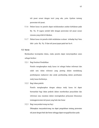 65
tali pusat sesuai dengan teori yang ada, yaitu Ajarkan tentang
perawatan tali pusat.
5.1.6 Dalam kasus ini penulis dapat melaksanakan asuhan kebidanan pada
By. Ny. D segera setelah lahir dengan perawatan tali pusat sesuai
rencana yang telah di lakukan.
5.1.7 Dalam kasus ini penulis telah melakukan evaluasi terhadap bayi baru
lahir yaitu By. Ny. D dan tali pusat puput pada hari ke-6.
5.2 Saran
Berdasarkan kesimpulan diatas, maka penulis dapat menyimpulkan saran
sebagai berikut :
5.2.1 Bagi Institusi Pendidikan
Penulis mengharapkan study kasus ini sebagai bahan informasi dan
salah satu rahan referensi yang penting dalam mendukung
pembelajaran mahasiswi dan untuk pembanding dalam pembuatan
study kasus berikutnya.
5.2.2 Bagi lahan praktik
Penulis mengharapkan dengan adanya study kasus ini dapat
bermanfaat bagi lahan praktek dalam memberikan penyuluhan dan
informasi atau masukan dalam meningkatkan pelayanan khususnya
tentangperawatan tali pusat yang baik dan benar
5.2.3 Bagi masyarakat/orang tua bayi
Diharapkan masyarakat/orang tua dapat pengetahuan tentang perawatan
tali pusat dengan baik dan benar sehingga dapat mengaplikasikan pada
 