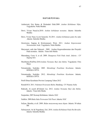 67
DAFTAR PUSTAKA
Ambarwati, Eny Ratna, & Wulandari Diah.2008 .Asuhan Kebidanan Nifas.
Yogyakarta: Nuha Medika
Dewi, Vivian NanyLia.2010. Asuhan kebidanan neonatus. Jakarta :Salemba
Medika
Dewi, Vivian Nany Lia & Sunarsih, Tri.2011. Asuhan kebidanan pada ibu nifas
.Jakarta :Salemba Medika
Jitowiyono, Sugeng & Kristiyanasari, Weni. 2011. Asuhan Keperawatan
Neonatusdan Anak. Yogyakarta: Nuha Medika
Maryunani, anik dan Nuhayati . 2009 . Asuhan Kegawatdaruratan dan Penyakit
Pada neonatus . Jakarta : Trans Info Media
Matondang, Corry S, et all. 2009. Diangnosa Fisik Pada Anak. Jakarta : CV
Sagung Seto
Muslihatun,WafiNur.2010.Asuhan Neonatus Bayi dan Balita. Yogyakarta: Fitra
Maya
Notoatmodjo, Soekidjo. 2005. Metodologi Penelitian Kesehatan. Jakarta:
RINEKA CIPTA
Notoatmodjo, Soekidjo. 2012. Metodologi Penelitian Kesehatan. Jakarta:
RINEKA CIPTA
Profil Dinas Kesehatan Provinsi Lampung Tahun 2012
Ronald H.S. 2011. Pedoman Perawatan Balita. Bandung : CV Nuansa Aulia
Rukiyah, Ai yeyeh &Yulianti Lia. 2012. Asuhan Neonatus Bayi dan Balita.
Jakarta : Trans Info Media
Soepardan, 2007.Konsep Kebidanan. Jakarta. EGC
Sodikin. 2009.Buku Saku Perawatan Tali Pusat .Jakarta: EGC
Sofyan, Mustika, et all. 2009. Bidan menyonsong masa depan. Jakarta: 50 tahun
IBI
Sulistyawati, Ari & Nugraheny, Esti. 2010. Asuhan Kebidanan Pada Ibu Bersalin.
Jakarta: Salemba Medika
 