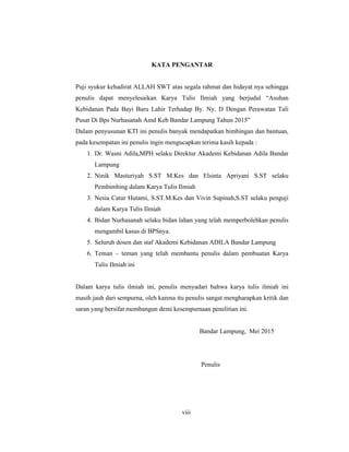 8
KATA PENGANTAR
Puji syukur kehadirat ALLAH SWT atas segala rahmat dan hidayat nya sehingga
penulis dapat menyelesaikan Karya Tulis Ilmiah yang berjudul “Asuhan
Kebidanan Pada Bayi Baru Lahir Terhadap By. Ny. D Dengan Perawatan Tali
Pusat Di Bps Nurhasanah Amd Keb Bandar Lampung Tahun 2015”
Dalam penyusunan KTI ini penulis banyak mendapatkan bimbingan dan bantuan,
pada kesempatan ini penulis ingin mengucapkan terima kasih kepada :
1. Dr. Wasni Adila,MPH selaku Direktur Akademi Kebidanan Adila Bandar
Lampung
2. Ninik Masturiyah S.ST M.Kes dan Elsinta Apriyani S.ST selaku
Pembimbing dalam Karya Tulis Ilmiah
3. Nesia Catur Hutami, S.ST.M.Kes dan Vivin Supinah,S.ST selaku penguji
dalam Karya Tulis Ilmiah
4. Bidan Nurhasanah selaku bidan lahan yang telah memperbolehkan penulis
mengambil kasus di BPSnya.
5. Seluruh dosen dan staf Akademi Kebidanan ADILA Bandar Lampung
6. Teman – teman yang telah membantu penulis dalam pembuatan Karya
Tulis Ilmiah ini
Dalam karya tulis ilmiah ini, penulis menyadari bahwa karya tulis ilmiah ini
masih jauh dari sempurna, oleh karena itu penulis sangat mengharapkan kritik dan
saran yang bersifat membangun demi kesempurnaan penelitian ini.
Bandar Lampung, Mei 2015
Penulis
viii
 