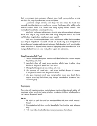 74
dari pemotongan atau perawatan talipusat yang tidak memperhatikan prinsip
sterilitas alat yang digunakan saat merawat talipusat.
Anamnesis sangat spesifik yaitu bayi tiba-tiba panas dan tidak mau
menetek atau tidak dapat menyusu karena trismus. Gejala yang jelas adalah mulut
mencucu seperti mulut ikan, mudah dan sering kejang diserati sianosis, suhu
meningkat, kuduk kaku, sampai opistotonus.
Omfalitis tanda dan gejala adanya infeksi pada talipusat adalah tali pusat
basah atau lengket yang disertai bau tidak sedap. Penyebab infeksi ini adalah
stafilokokus, streptokokus, atau bakteri gram negatif.
Bila infeksi tidak segera diobati ketika tanda-tanda infeksi dini ditemukan,
akan terjadi penyebaran ke daerah sekitar tali pusat yang akan menyebabkan
kemerahan dan bengkak pada daerah tali pusat. Pada keadaan lebih lanjut infeksi
dapat menyebar ke bagian dalam tubuh di sepanjang vena umbilikus dan akan
mengakibatkan trombosis vena porta, abses hepar, dan septikemia.
Cara Perawatan Tali Pusat
1. Jangan membungkus pusat atau mengoleskan bahan atau ramuan apapun
ke puntung tali pusat
2. Jaga kebersihan tali pusat jangan gunakan alkohol atau betadine cukup
bersihkan dengan air bersih dan kassa steril.
3. Memperhatikan popok di are puntung tali pusat
4. Jika puntung tali pusat kotor, cuci secara hati-hati dengan air matang.
Keringkan secara seksama dengan kain bersih.
5. Jika pusa tmenjadi merah atau mengeluarkan nanan atau darah, harus
segera bawa bayi kefasilitas yang mampu memberikan perawatan bayi
secara lengkap
Kesimpulan
Perawatan tali pusat merupakan suatu tindakan membersihkan daerah sekitar tali
pusat agar selalu bersih dan kering, sebelum melakukan tindakan sebaiknya harus
cuci tangan dengan air bersih.
Saran
1. Di anjurkan pada ibu sebelum membersihkan tali pusat untuk mencuci
tangan
2. Ibu tidak di perbolehkan memberikan alkohol dan betadine pada tali pusat
bayi
3. Tali pusat tidak boleh di berikan ramu-ramuan atau obat-obatan
 
