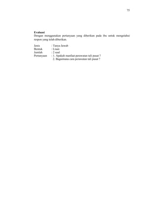 75
Evaluasi
Dengan menggunakan pertanyaan yang diberikan pada ibu untuk mengetahui
respon yang telah diberikan.
Jenis : Tanya Jawab
Bentuk : Lisan
Jumlah : 2 soal
Pertanyaan : 1. Apakah manfaat perawatan tali pusat ?
2. Bagaimana cara perawatan tali pusat ?
 