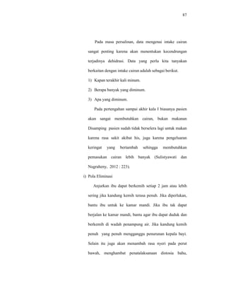 87
Pada masa persalinan, data mengenai intake cairan
sangat penting karena akan menentukan kecendrungan
terjadinya dehidrasi. Data yang perlu kita tanyakan
berkaitan dengan intake cairan adalah sebagai berikut.
1) Kapan terakhir kali minum.
2) Berapa banyak yang diminum.
3) Apa yang diminum.
Pada pertengahan sampai akhir kala I biasanya pasien
akan sangat membutuhkan cairan, bukan makanan
Disamping pasien sudah tidak berselera lagi untuk makan
karena rasa sakit akibat his, juga karena pengeluaran
keringat yang bertambah sehingga membutuhkan
pemasukan cairan lebih banyak (Sulistyawati dan
Nugraheny, 2012 : 223).
i) Pola Eliminasi
Anjurkan ibu dapat berkemih setiap 2 jam atau lebih
sering jika kandung kemih terasa penuh. Jika diperlukan,
bantu ibu untuk ke kamar mandi. Jika ibu tak dapat
berjalan ke kamar mandi, bantu agar ibu dapat duduk dan
berkemih di wadah penampung air. Jika kandung kemih
penuh yang penuh mengganggu penurunan kepala bayi.
Selain itu juga akan menambah rasa nyeri pada perut
bawah, menghambat penatalaksanaan distosia bahu,
 