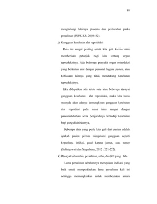 88
menghalangi lahirnya plasenta dan perdarahan paska
persalinan (JNPK-KR, 2008: 82).
j) Gangguan kesehatan alat reproduksi
Data ini sangat penting untuk kita gali karena akan
memberikan petunjuk bagi kita tentang organ
reproduksinya. Ada beberapa penyakit organ reproduksi
yang berkaitan erat dengan personal hygine pasien, atau
kebiasaan lainnya yang tidak mendukung kesehatan
reproduksinya.
Jika didapatkan ada salah satu atau beberapa riwayat
gangguan kesehatan alat reproduksi, maka kita harus
waspada akan adanya kemungkinan gangguan kesehatan
alat reprodusi pada masa intra sampai dengan
pascamelahirkan serta pengaruhnya terhadap kesehatan
bayi yang dilahirkannya.
Beberapa data yang perlu kita gali dari pasien adalah
apakah pasien pernah mengalami gangguan seperti
keputihan, infeksi, gatal karena jamur, atau tumor
(Sulistyawati dan Nugraheny, 2012 : 221-222).
k) Riwayat kehamilan, persalinan, nifas, dan KB yang lalu.
Lama persalinan sebelumnya merupakan indikasi yang
baik untuk memperkirakan lama persalinan kali ini
sehingga memungkinkan untuk membedakan antara
 