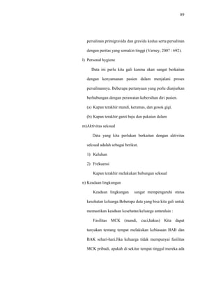 89
persalinan primigravida dan gravida kedua serta persalinan
dengan paritas yang semakin tinggi (Varney, 2007 : 692).
l) Personal hygiene
Data ini perlu kita gali karena akan sangat berkaitan
dengan kenyamanan pasien dalam menjalani proses
persalinannya. Beberapa pertanyaan yang perlu dianjurkan
berhubungan dengan perawatan kebersihan diri pasien.
(a) Kapan terakhir mandi, keramas, dan gosok gigi.
(b) Kapan terakhir ganti baju dan pakaian dalam
m)Aktivitas seksual
Data yang kita perlukan berkaitan dengan aktivitas
seksual adalah sebagai berikut.
1) Keluhan
2) Frekuensi
Kapan terakhir melakukan hubungan seksual
n) Keadaan lingkungan
Keadaan lingkungan sangat mempengaruhi status
kesehatan keluarga.Beberapa data yang bisa kita gali untuk
memastikan keadaan kesehatan keluarga antaralain :
Fasilitas MCK (mandi, cuci,kakus) Kita dapat
tanyakan tentang tempat melakukan kebiasaan BAB dan
BAK sehari-hari.Jika keluarga tidak mempunyai fasilitas
MCK pribadi, apakah di sekitar tempat tinggal mereka ada
 