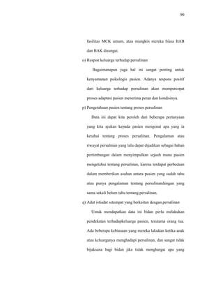 90
fasilitas MCK umum, atau mungkin mereka biasa BAB
dan BAK disungai.
o) Respon keluarga terhadap persalinan
Bagaimanapun juga hal ini sangat penting untuk
kenyamanan psikologis pasien. Adanya respons positif
dari keluarga terhadap persalinan akan mempercepat
proses adaptasi pasien menerima peran dan kondisinya.
p) Pengetahuan pasien tentang proses persalinan
Data ini dapat kita peroleh dari beberapa pertanyaan
yang kita ajukan kepada pasien mengenai apa yang ia
ketahui tentang proses persalinan. Pengalaman atau
riwayat persalinan yang lalu dapat dijadikan sebagai bahan
pertimbangan dalam menyimpulkan sejauh mana pasien
mengetahui tentang persalinan, karena terdapat perbedaan
dalam memberikan asuhan antara pasien yang sudah tahu
atau punya pengalaman tentang persalinandengan yang
sama sekali belum tahu tentang persalinan.
q) Adat istiadat setempat yang berkaitan dengan persalinan
Untuk mendapatkan data ini bidan perlu melakukan
pendekatan terhadapkeluarga pasien, terutama orang tua.
Ada beberapa kebiasaan yang mereka lakukan ketika anak
atau keluarganya menghadapi persalinan, dan sangat tidak
bijaksana bagi bidan jika tidak menghargai apa yang
 