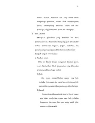 91
mereka lakukan. Kebiasaan adat yang dianut dalam
menghadapi persalinan, selama tidak membahayakan
pasien, sebaiknyatetap difasilitasi karena ada efek
psikologis yang positif untuk pasien dan keluarganya.
2. Data Objektif
Merupakan pencatatan yang dilakukan dari hasil
pemeriksaan fisik. Bidan melakukan pengkajian data objektif
melalui pemeriksaan inspeksi, palpasi, auskultasi, dan
pemeriksaan penunjang yang dilakukan secara berurutan.
Langkah-langkah pemeriksaan :
a. Keadaan umum
Data ini didapat dengan mengamati keadaan pasien
secara keseluruhan. Hasil pengamatan yang dilaporkan
kriterianya adalah sebagai berikut.
1) Baik
Jika pasien memperlihatkan respon yang baik
terhadap lingkungan dan orang lain, serta secara fisik
pasien tidak mengalami ketergantungan dalam berjalan.
2) Lemah
Pasien dimasukkan dalam kriteria ini jika ia kurang
atau tidak memberikan respon yang baik terhadap
lingkungan dan orang lain, dan pasien sudah tidak
mampu berjalan sendiri.
 