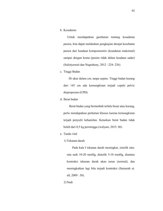 92
b. Kesadaran
Untuk mendapatkan gambaran tentang kesadaran
pasien, kita dapat melakukan pengkajian derajat kesehatan
pasien dari keadaan komposmentis (kesadaran maksimal)
sampai dengan koma (pasien tidak dalam keadaan sadar)
(Sulistyawati dan Nugraheny, 2012 : 224- 226).
c. Tinggi Badan
Di ukur dalam cm, tanpa sepatu. Tinggi badan kurang
dari 145 cm ada kemungkinan terjadi cepalo pelvic
disproposian (CPD).
d. Berat badan
Berat badan yang bertambah terlalu besar atau kurang,
perlu mendapatkan perhatian khusus karena kemungkinan
terjadi penyulit kehamilan. Kenaikan berat badan tidak
boleh dari 0,5 kg perminggu (walyani, 2015: 86)
e. Tanda vital
1) Tekanan darah
Pada kala I tekanan darah meningkat, sistolik rata-
rata naik 10-20 mmHg, diatolik 5-10 mmHg, diantara
kontraksi tekanan darah akan turun (normal), dan
meningkatkan lagi bila terjadi kontraksi (Sumarah et.
all, 2009 : 58).
2) Nadi
 