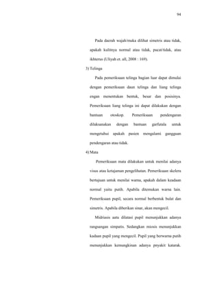 94
Pada daerah wajah/muka dilihat simetris atau tidak,
apakah kulitnya normal atau tidak, pucat/tidak, atau
ikhterus (Uliyah et. all, 2008 : 169).
3) Telinga
Pada pemeriksaan telinga bagian luar dapat dimulai
dengan pemeriksaan daun telinga dan liang telinga
engan menentukan bentuk, besar dan posisinya.
Pemeriksaan liang telinga ini dapat dilakukan dengan
bantuan otoskop. Pemeriksaan pendengaran
dilaksanakan dengan bantuan garfutala untuk
mengetahui apakah pasien mengalami gangguan
pendengaran atau tidak.
4) Mata
Pemeriksaan mata dilakukan untuk menilai adanya
visus atau ketajaman pengelihatan. Pemeriksaan skelera
bertujuan untuk menilai warna, apakah dalam keadaan
normal yaitu putih. Apabila ditemukan warna lain.
Pemeriksaan pupil, secara normal berbentuk bulat dan
simetris. Apabila diberikan sinar, akan mengecil.
Midriasis aatu dilatasi pupil menunjukkan adanya
rangsangan simpatis. Sedangkan miosis menunjukkan
kadaan pupil yang mengecil. Pupil yang berwarna putih
menunjukkan kemungkinan adanya pnyakit katarak.
 