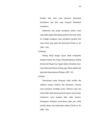 95
Kondisi bola mata yang menonjol dinamakan
eksoftalmos dan bola mata mengecil dinamakan
enoftalmos.
Strabismus atau juling merupakan sumbu visual
yang tidak sejajar pada lapang gerakan bola mata, selain
itu terdapat nistagmus yang merupakan gerakan bola
mata ritmik yang cepat dan horizontal (Uliyah et. all,
2008 : 169).
5) Hidung
Hidung dikaji dengan tujuan untuk mengetahui
keadaan bentuk dan fungsi hidung.Pengkajian hidung
dimulai dari bagian luar, bagian dalam, kemudian sinus-
sinus.Pada pemeriksaan hidung juga dilihat apakah ada
polip dan kebersihannya (Priharjo, 2007 : 67).
6) Mulut
Pemeriksaan mulut bertujuan untuk menilai ada
tidaknya trismus, halitosis dan labioskisis. Trismus
yaitu kesukaran membuka mulut. Halitosis yaitu bau
mulut tidak sedap karena personal hygine yang kurang.
Labioskisis yaitu keadaan bibir tidak simetris.
Selanjutnya dilakukan pemeriksaan pada gusi untuk
menilai edema atau tanda-tanda radang (Uliyah et. all,
2008 : 169).
 